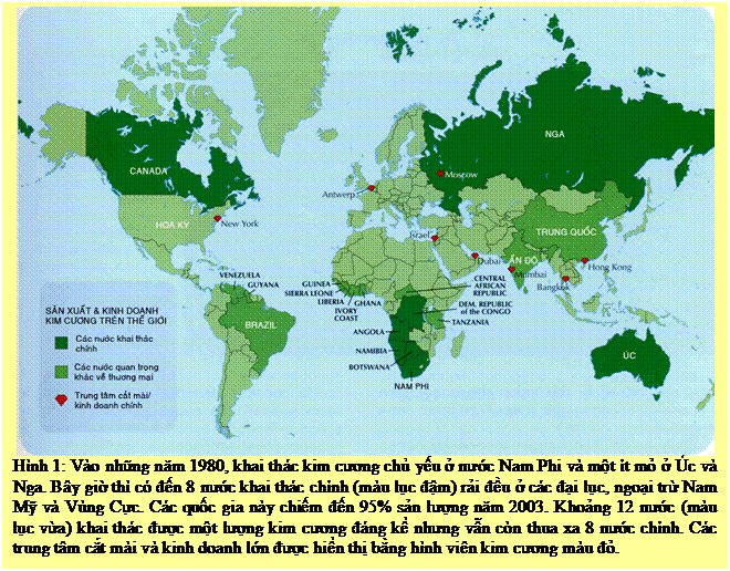 Text Box: Hình 1: Vào những năm 1980, khai thác kim cương chủ yếu ở nước Nam Phi và một ít mỏ ở Úc và Nga. Bây giờ thì có đến 8 nước khai thác chính (màu lục đậm) rải đều ở các đại lục, ngoại trừ Nam Mỹ và Vùng Cực. Các quốc gia này chiếm đến 95% sản lượng năm 2003. Khoảng 12 nước (màu lục vừa) khai thác được một lượng kim cương đáng kể nhưng vẫn còn thua xa 8 nước chính. Các trung tâm cắt mài và kinh doanh lớn được hiển thị bằng hình viên kim cương màu đỏ. 